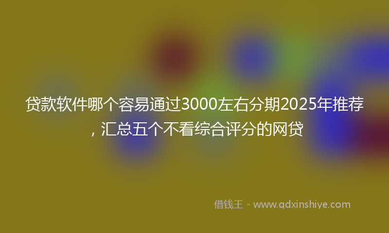 贷款软件哪个容易通过3000左右分期2025年推荐，汇总五个不看综合评分的网贷