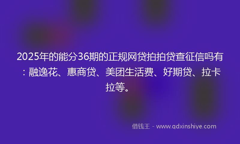 2025年的能分36期的正规网贷拍拍贷查征信吗有：融逸花、惠商贷、美团生活费、好期贷、拉卡拉等。