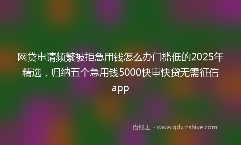 网贷申请频繁被拒急用钱怎么办门槛低的2025年精选，归纳五个急用钱5000快审快贷无需征信app