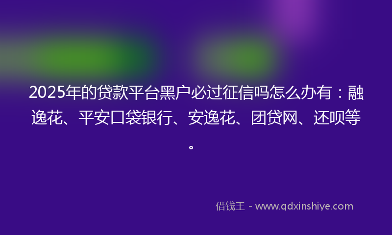2025年的贷款平台黑户必过征信吗怎么办有：融逸花、平安口袋银行、安逸花、团贷网、还呗等。