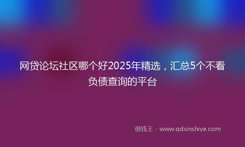 网贷论坛社区哪个好2025年精选，汇总5个不看负债查询的平台