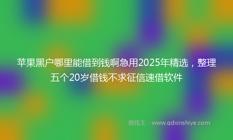 苹果黑户哪里能借到钱啊急用2025年精选，整理五个20岁借钱不求征信速借软件