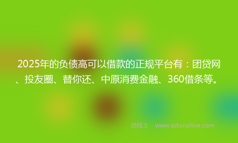 2025年的负债高可以借款的正规平台有：团贷网、投友圈、替你还、中原消费金融、360借条等。