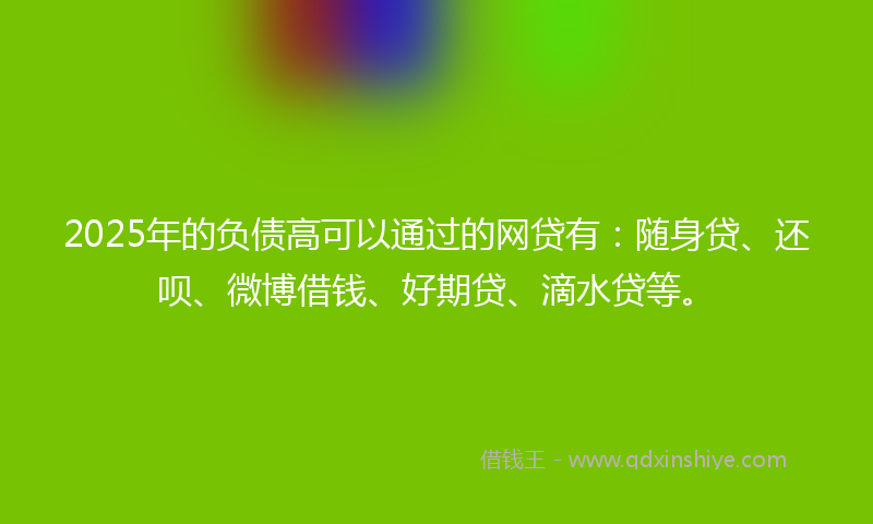 2025年的负债高可以通过的网贷有：随身贷、还呗、微博借钱、好期贷、滴水贷等。
