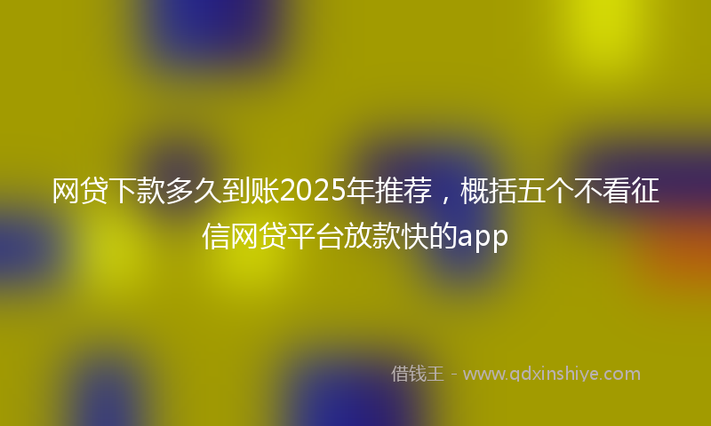网贷下款多久到账2025年推荐，概括五个不看征信网贷平台放款快的app