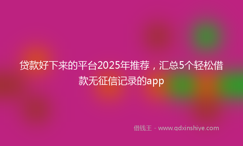 贷款好下来的平台2025年推荐，汇总5个轻松借款无征信记录的app