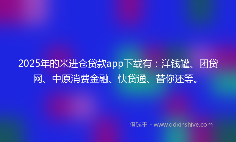 2025年的米进仓贷款app下载有：洋钱罐、团贷网、中原消费金融、快贷通、替你还等。