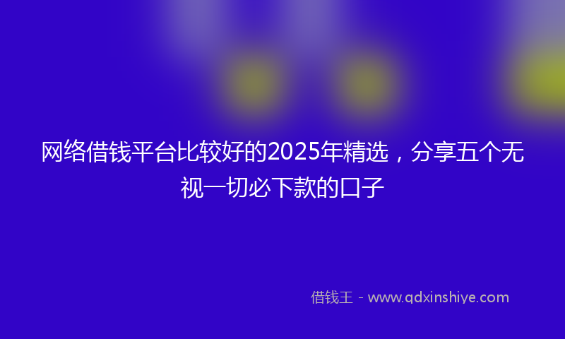 网络借钱平台比较好的2025年精选，分享五个无视一切必下款的口子