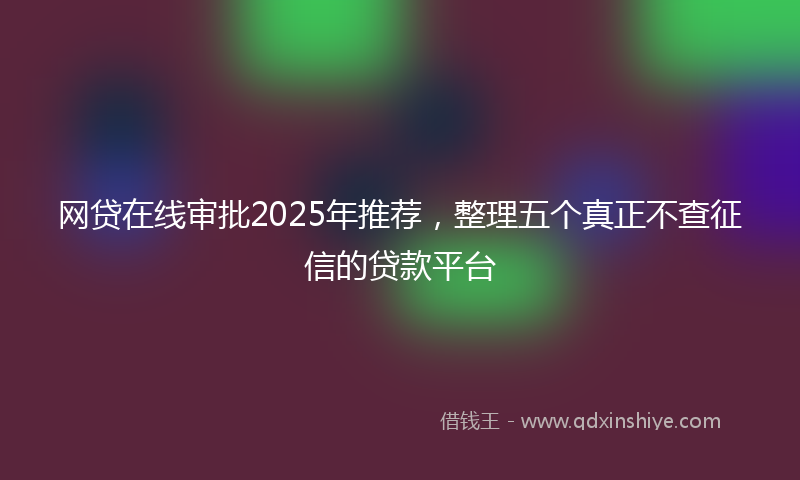 网贷在线审批2025年推荐，整理五个真正不查征信的贷款平台
