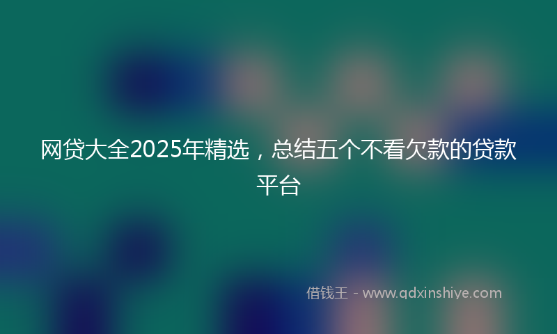 网贷大全2025年精选，总结五个不看欠款的贷款平台