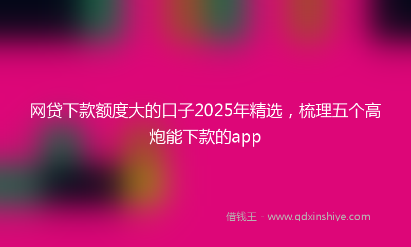 网贷下款额度大的口子2025年精选，梳理五个高炮能下款的app