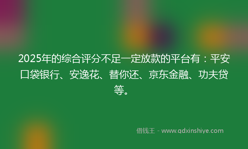 2025年的综合评分不足一定放款的平台有：平安口袋银行、安逸花、替你还、京东金融、功夫贷等。