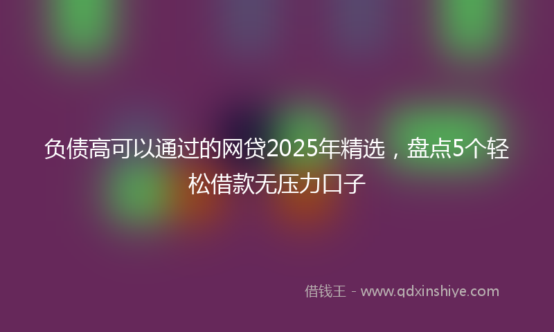 负债高可以通过的网贷2025年精选，盘点5个轻松借款无压力口子