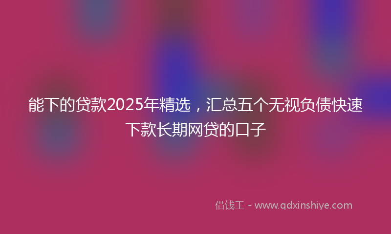 能下的贷款2025年精选，汇总五个无视负债快速下款长期网贷的口子