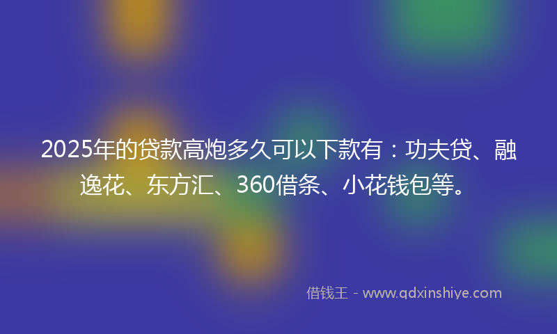 2025年的贷款高炮多久可以下款有：功夫贷、融逸花、东方汇、360借条、小花钱包等。