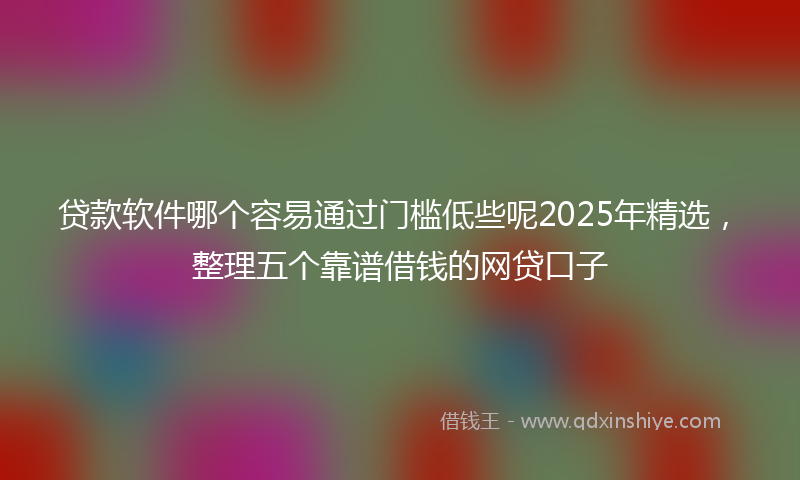 贷款软件哪个容易通过门槛低些呢2025年精选，整理五个靠谱借钱的网贷口子