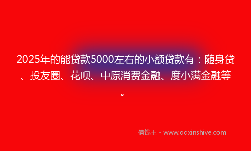2025年的能贷款5000左右的小额贷款有：随身贷、投友圈、花呗、中原消费金融、度小满金融等。