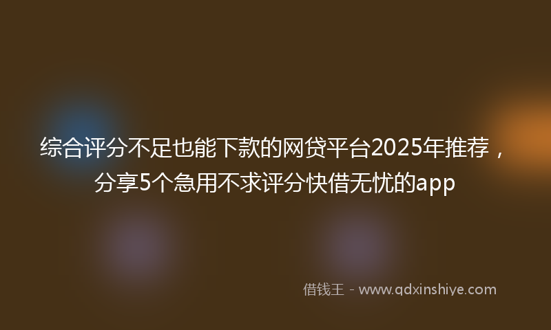 综合评分不足也能下款的网贷平台2025年推荐，分享5个急用不求评分快借无忧的app