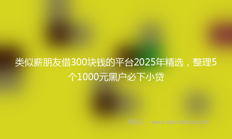 类似薪朋友借300块钱的平台2025年精选，整理5个1000元黑户必下小贷