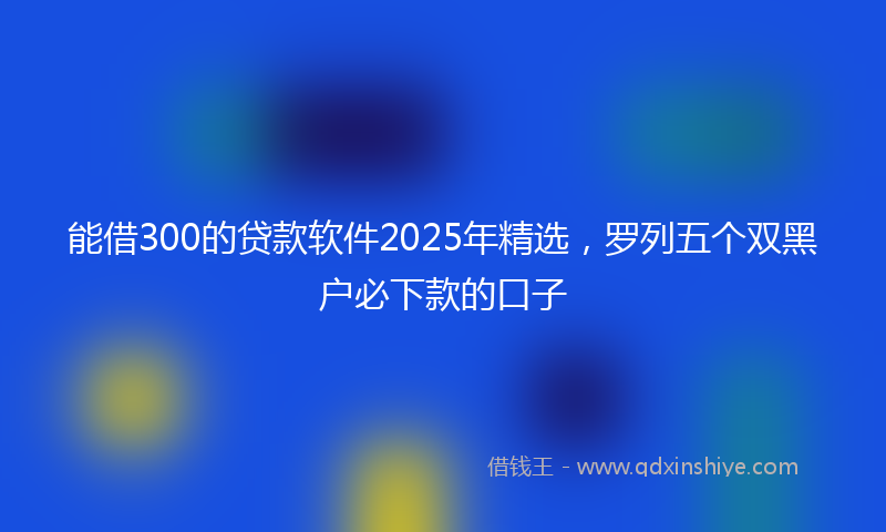 能借300的贷款软件2025年精选，罗列五个双黑户必下款的口子