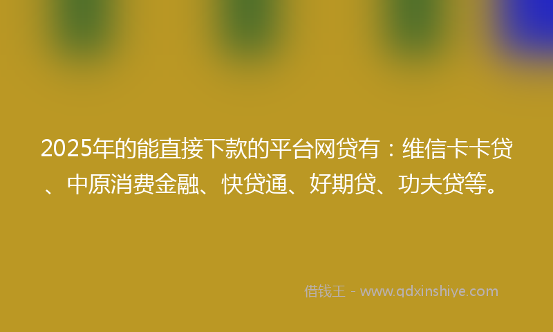 2025年的能直接下款的平台网贷有：维信卡卡贷、中原消费金融、快贷通、好期贷、功夫贷等。