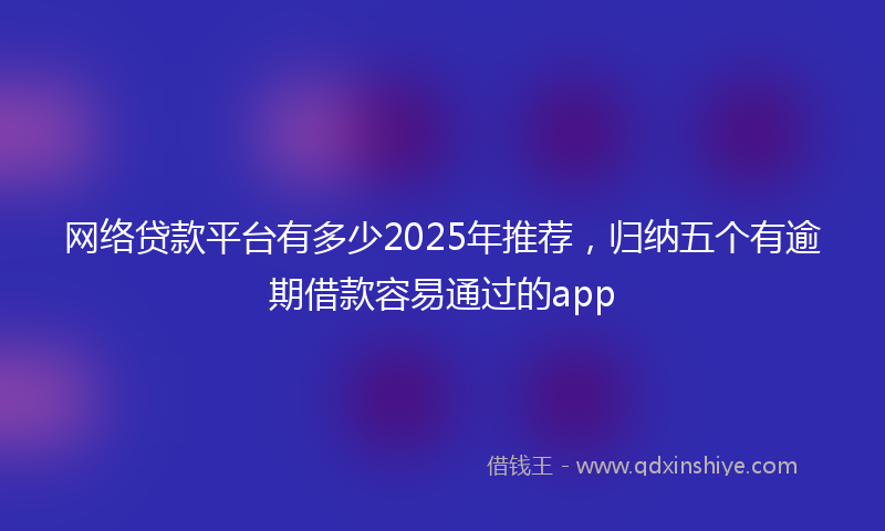 网络贷款平台有多少2025年推荐，归纳五个有逾期借款容易通过的app