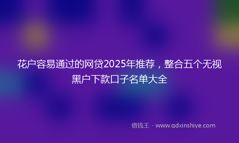 花户容易通过的网贷2025年推荐，整合五个无视黑户下款口子名单大全