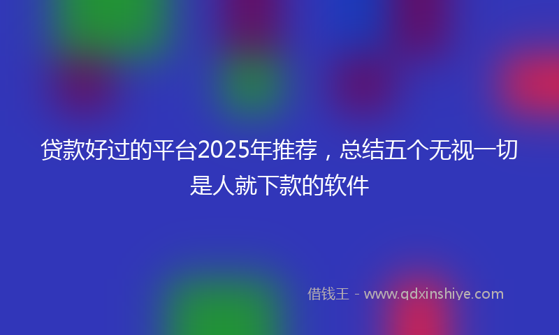 贷款好过的平台2025年推荐，总结五个无视一切是人就下款的软件