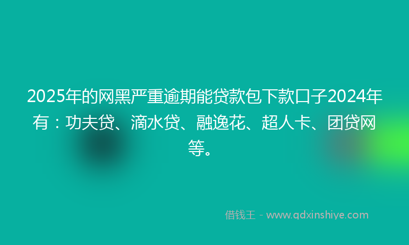 2025年的网黑严重逾期能贷款包下款口子2024年有：功夫贷、滴水贷、融逸花、超人卡、团贷网等。