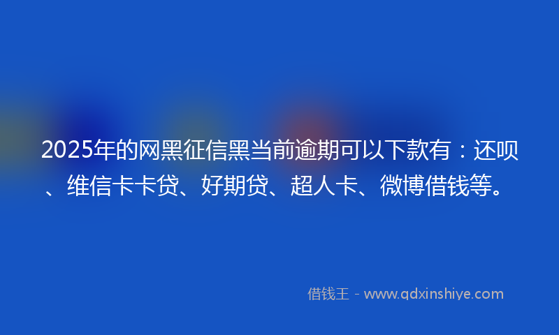 2025年的网黑征信黑当前逾期可以下款有：还呗、维信卡卡贷、好期贷、超人卡、微博借钱等。