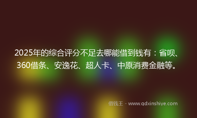 2025年的综合评分不足去哪能借到钱有：省呗、360借条、安逸花、超人卡、中原消费金融等。