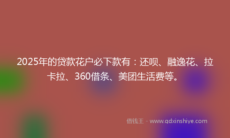 2025年的贷款花户必下款有：还呗、融逸花、拉卡拉、360借条、美团生活费等。