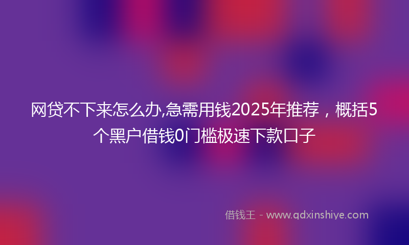 网贷不下来怎么办,急需用钱2025年推荐，概括5个黑户借钱0门槛极速下款口子