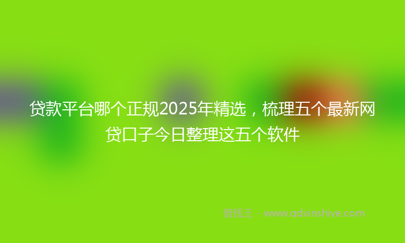 贷款平台哪个正规2025年精选，梳理五个最新网贷口子今日整理这五个软件