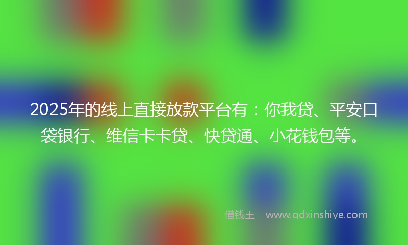 2025年的线上直接放款平台有：你我贷、平安口袋银行、维信卡卡贷、快贷通、小花钱包等。