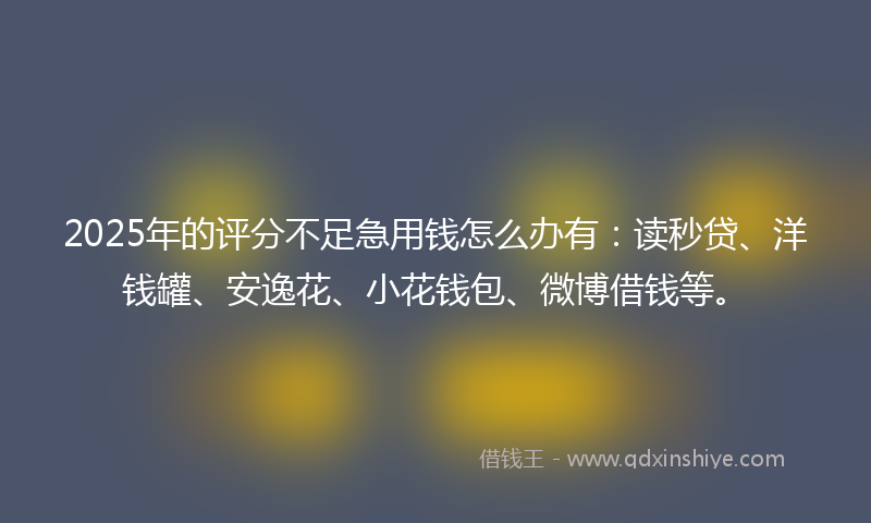 2025年的评分不足急用钱怎么办有：读秒贷、洋钱罐、安逸花、小花钱包、微博借钱等。