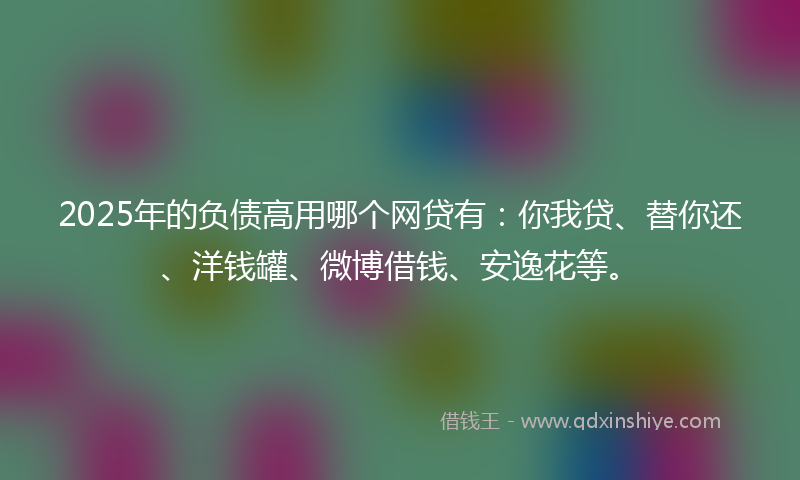 2025年的负债高用哪个网贷有：你我贷、替你还、洋钱罐、微博借钱、安逸花等。