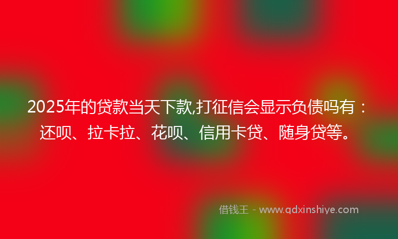 2025年的贷款当天下款,打征信会显示负债吗有：还呗、拉卡拉、花呗、信用卡贷、随身贷等。