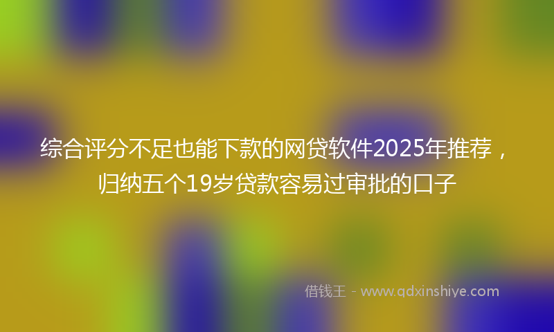 综合评分不足也能下款的网贷软件2025年推荐，归纳五个19岁贷款容易过审批的口子