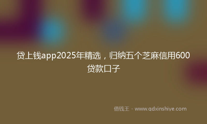 贷上钱app2025年精选，归纳五个芝麻信用600贷款口子