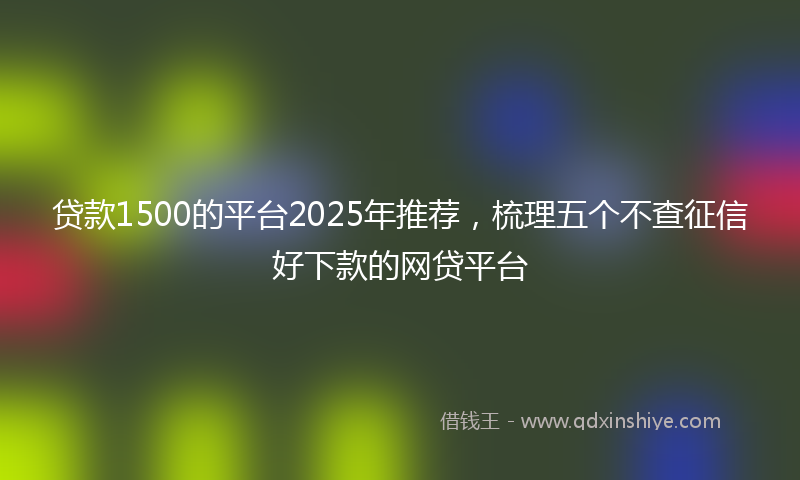 贷款1500的平台2025年推荐，梳理五个不查征信好下款的网贷平台