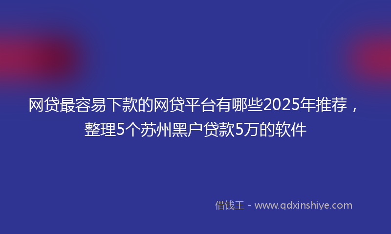 网贷最容易下款的网贷平台有哪些2025年推荐，整理5个苏州黑户贷款5万的软件
