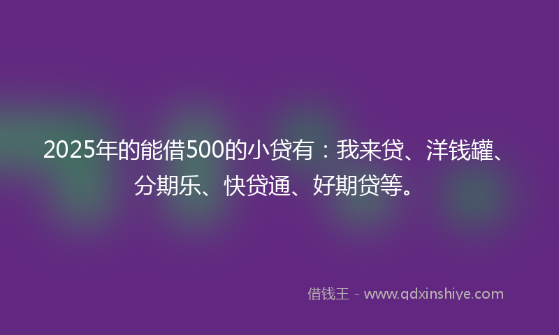 2025年的能借500的小贷有：我来贷、洋钱罐、分期乐、快贷通、好期贷等。