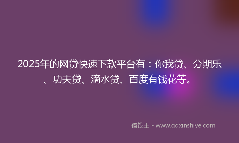 2025年的网贷快速下款平台有：你我贷、分期乐、功夫贷、滴水贷、百度有钱花等。