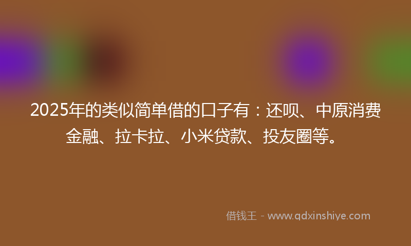 2025年的类似简单借的口子有：还呗、中原消费金融、拉卡拉、小米贷款、投友圈等。