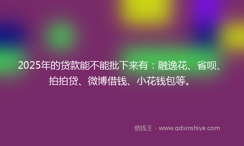 2025年的贷款能不能批下来有：融逸花、省呗、拍拍贷、微博借钱、小花钱包等。