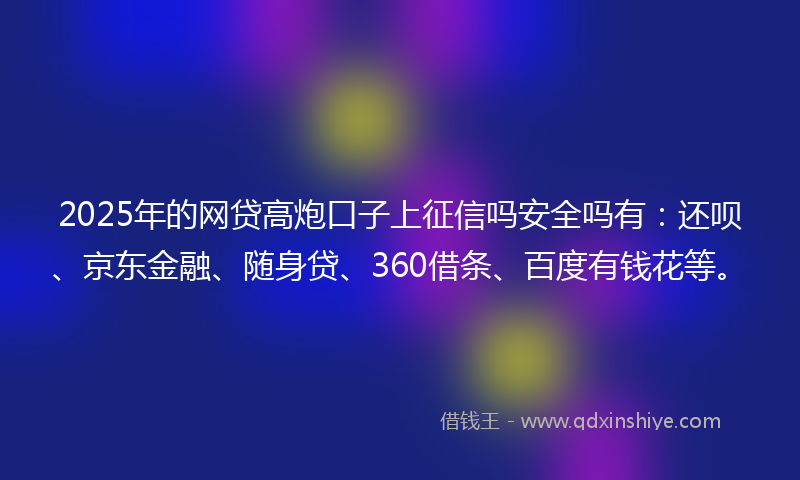 2025年的网贷高炮口子上征信吗安全吗有：还呗、京东金融、随身贷、360借条、百度有钱花等。