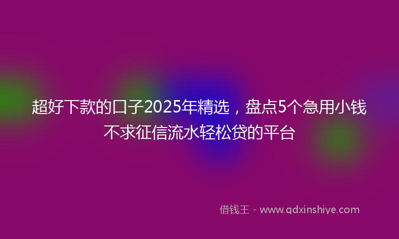 超好下款的口子2025年精选，盘点5个急用小钱不求征信流水轻松贷的平台