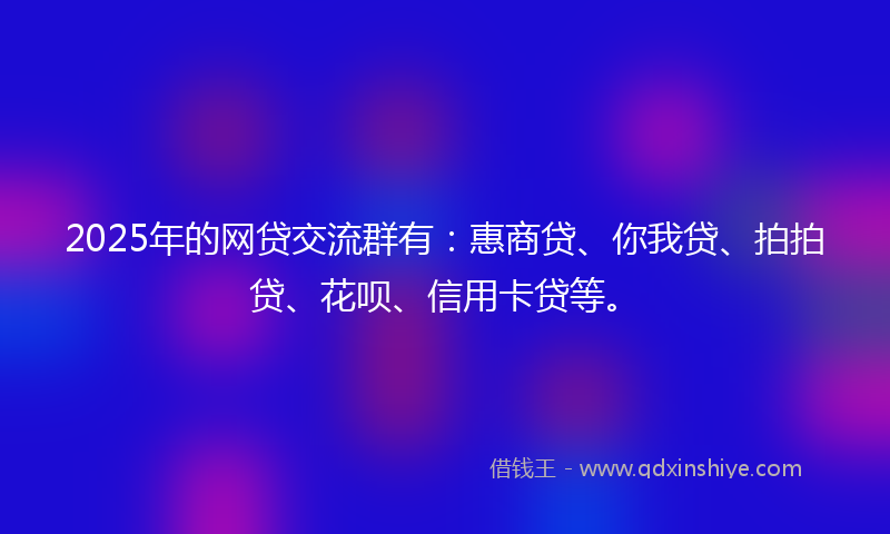 2025年的网贷交流群有：惠商贷、你我贷、拍拍贷、花呗、信用卡贷等。