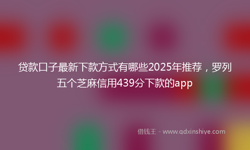 贷款口子最新下款方式有哪些2025年推荐，罗列五个芝麻信用439分下款的app